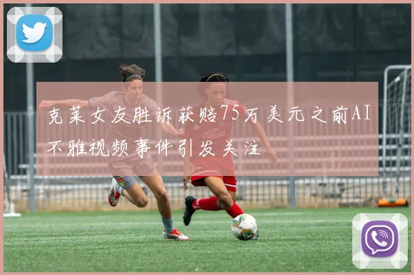 克莱女友胜诉获赔75万美元之前AI不雅视频事件引发关注