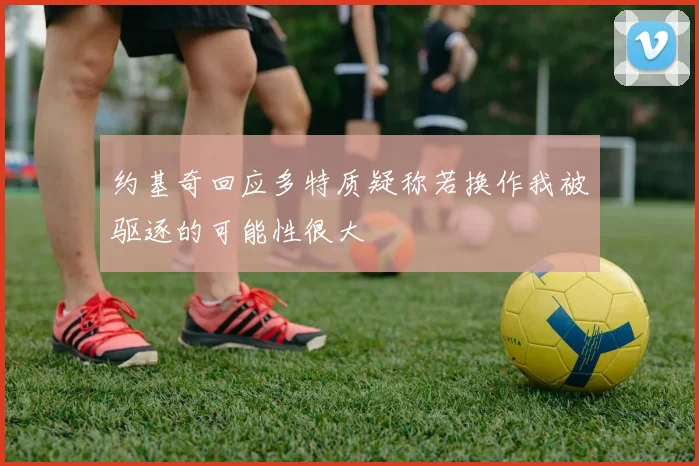 约基奇回应多特质疑称若换作我被驱逐的可能性很大