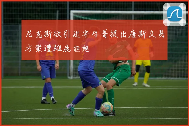 尼克斯欲引进字母哥提出唐斯交易方案遭雄鹿拒绝