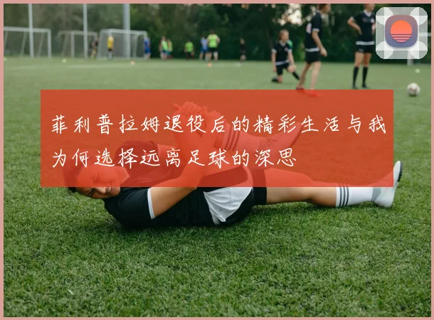 菲利普拉姆退役后的精彩生活与我为何选择远离足球的深思