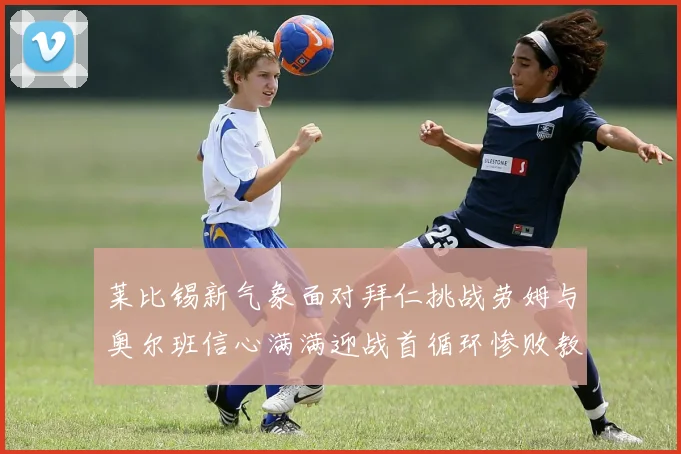 莱比锡新气象面对拜仁挑战劳姆与奥尔班信心满满迎战首循环惨败教训