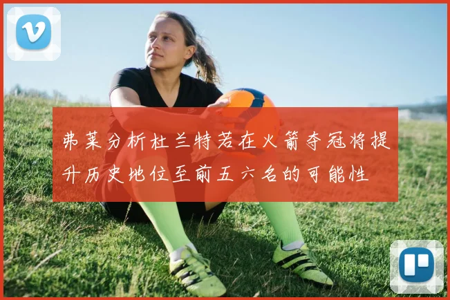 弗莱分析杜兰特若在火箭夺冠将提升历史地位至前五六名的可能性