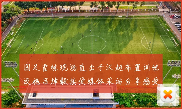 国足首练现场直击于汉超布置训练设施吕焯毅接受媒体采访分享感受